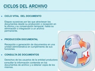 CICLOS DEL ARCHIVO
 CICLO VITAL DEL DOCUMENTO
Etapas sucesivas por las que atraviesan los
documentos desde su producción o recepción en
la oficina y su conservación temporal, hasta su
eliminación o integración a un archivo
permanente.
 PRODUCCIÓN DOCUMENTAL
Recepción o generación de documentos en una
unidad administrativa en cumplimiento de sus
funciones.
 CONSULTA DE DOCUMENTOS
Derechos de los usuarios de la entidad productora
consultar la información contenida en los
documentos de archivo y a obtener copia de los
mismos.
 