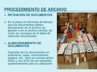PROCEDIMIENTO DE ARCHIVO
 RETENCIÓN DE DOCUMENTOS
 Es el plazo en términos de tiempo
que los documentos deben
permanecer en el archivo de
gestión o en el archivo central, tal
como se consigna en la tabla de
retención documental.
 ALMACENAMIENTO DE
DOCUMENTOS
Depósito de los documentos en
estantería, cajas, archivadores,
legajos, etc., para su conservación
física y con el fin de ser extraídos
posteriormente para su utilización.
 