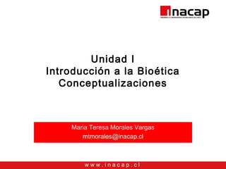w w w . i n a c a p . c l
Unidad I
Introducción a la Bioética
Conceptualizaciones
Maria Teresa Morales Vargas
mtmorales@inacap.cl
 