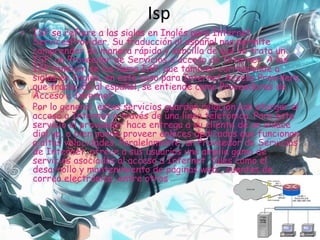 Isp
• ISP se refiere a las siglas en Inglés para Internet
ServicesProvider. Su traducción al español nos permite
comprender de manera rápida y sencilla de qué se trata un
ISP; un Proveedor de Servicios o acceso de Internet. A los
ISP también se los llama IAP, que también corresponde a
siglas en Inglés, en este caso para Internet Access Providers,
que traducido al español, se entiende como Proveedores de
Acceso a Internet.
• Por lo general, estos servicios guardan relación con otorgar el
acceso a Internet a través de una línea telefónica. Para este
servicio el proveedor hace entrega a su cliente de un enlace
dial up, o bien puede proveer enlaces dedicados que funcionan
a altas velocidades. Paralelamente, un Proveedor de Servicios
de Internet, ofrece a sus usuarios una amplia gama de
servicios asociados al acceso a Internet, tales como el
desarrollo y mantenimiento de páginas web , cuentas de
correo electrónico, entre otros.
 