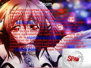 Spam
• Los términos correo basura y mensaje
basura hacen referencia a los mensajes no
solicitados, no deseados o con remitente no
conocido (correo anónimo), habitualmente de
tipo publicitario, generalmente enviados en grandes
cantidades (incluso masivas) que perjudican de
alguna o varias maneras al receptor. La acción de
enviar dichos mensajes se denominaspamming. La
palabra equivalente en inglés, spam, proviene de la
época de la segunda guerra mundial, cuando los
familiares de los soldados en guerra les enviaban
comida enlatada; entre estas comidas enlatadas se
encontraba una carne enlatada llamada spam, que en
los Estados Unidos era y sigue siendo muy común.
 