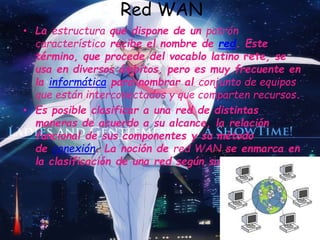 Red WAN
• La estructura que dispone de un patrón
característico recibe el nombre de red. Este
término, que procede del vocablo latino rete, se
usa en diversos ámbitos, pero es muy frecuente en
la informática para nombrar al conjunto de equipos
que están interconectados y que comparten recursos.
• Es posible clasificar a una red de distintas
maneras de acuerdo a su alcance, la relación
funcional de sus componentes y su método
de conexión. La noción de red WAN se enmarca en
la clasificación de una red según su alcance.
 