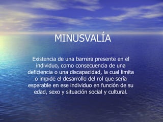 MINUSVALÍA Existencia de una barrera presente en el individuo, como consecuencia de una deficiencia o una discapacidad, la cual limita o impide el desarrollo del rol que sería esperable en ese individuo en función de su edad, sexo y situación social y cultural.