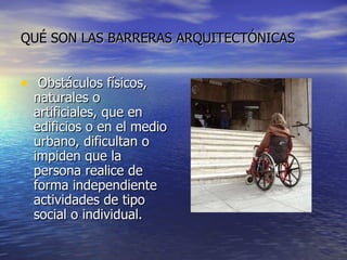 QUÉ SON LAS BARRERAS ARQUITECTÓNICAS Obstáculos físicos, naturales o artificiales, que en edificios o en el medio urbano, dificultan o impiden que la persona realice de forma independiente actividades de tipo social o individual.