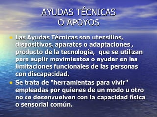 AYUDAS TÉCNICAS O APOYOS Las Ayudas Técnicas son utensilios, dispositivos, aparatos o adaptaciones , producto de la tecnología, que se utilizan para suplir movimientos o ayudar en las limitaciones funcionales de las personas con discapacidad. Se trata de "herramientas para vivir" empleadas por quienes de un modo u otro no se desenvuelven con la capacidad física o sensorial común.