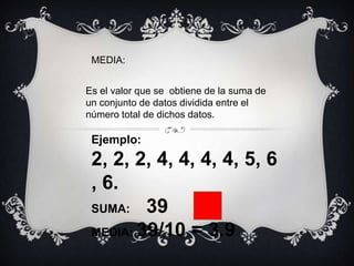 MEDIA: Es el valor que se  obtiene de la suma de un conjunto de datos dividida entre el número total de dichos datos. Ejemplo:   2, 2, 2, 4, 4, 4, 4, 5, 6, 6. SUMA:     39 MEDIA: 39/10 = 3.9 