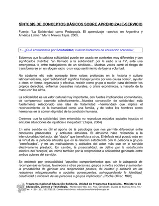 SÍNTESIS DE CONCEPTOS BÁSICOS SOBRE APRENDIZAJE-SERVICIO

Fuente: “La Solidaridad como Pedagogía. El aprendizaje –servicio en Argentina y
América Latina.” María Nieves Tapia. 2005.



1 - ¿Qué entendemos por Solidaridad, cuando hablamos de educación solidaria?

Sabemos que la palabra solidaridad puede ser usada en contextos muy diferentes y con
significados distintos: “un llamado a la solidaridad” por la radio o la TV, ante una
emergencia, o entre trabajadores de un sindicato... Muchas veces corre el riesgo de
transformarse en un slogan vacío o un vago sentimiento de buena voluntad.

No obstante ello este concepto tiene raíces profundas en la historia y cultura
latinoamericana, aquí “solidaridad” significa trabajar juntos por una causa común, ayudar
a otros en forma organizada y efectiva, resistir como grupo o nación para defender los
propios derechos, enfrentar desastres naturales, o crisis económicas, y hacerlo de la
mano con los otros.

La solidaridad es un valor cultural muy importante, con fuertes implicancias comunitarias,
de compromiso asumido colectivamente....Nuestra concepción de solidaridad está
fuertemente relacionado una idea de fraternidad –hermandad- que implica el
reconocimiento de la humanidad como una familia, y de todos los hombres como
hermanos en la común dignidad de la condición humana.

Creemos que la solidaridad bien entendida no reproduce modelos sociales injustos ni
encubre situaciones de injusticia e inequidad.” (Tapia, 2004)

En este sentido es útil el aporte de la psicología que nos permite diferenciar entre
conductas prosociales       y actitudes altruistas. El altruismo hace referencia a la
intencionalidad del actor, del “dador” que beneficia a otros. El énfasis está puesto más en
la virtud de la persona altruista que en la relación establecida con la persona o grupos
“beneficiados”, y en las motivaciones y actitudes del actor más que en el servicio
efectivamente prestado. En cambio, la prosocialidad, se define por la satisfacción
efectiva del receptor, así como también por la reciprocidad o solidaridad generada entre
ambos actores del servicio.

Se entiende por prosocialidad “aquellos comportamientos que, sin la búsqueda de
recompensas externas, favorecen a otras personas, grupos o metas sociales y aumentan
la probabilidad de generar una reciprocidad positiva, de calidad y solidaria en las
relaciones interpersonales o sociales consecuentes, salvaguardando la identidad,
creatividad e iniciativa de las personas o grupos implicados”. (Roche Olivar, 1998)

     Programa Nacional Educación Solidaria. Unidad de Programas Especiales. Ministerio de
     Educación, Ciencia y Tecnología. Montevideo 950, 1er. Piso. C1019ABT. Ciudad de Buenos Aires. Tel.-
     Fax: 4129-1521/1522/1523. Correo electrónico: educacionsolidaria@me.gov.ar
 