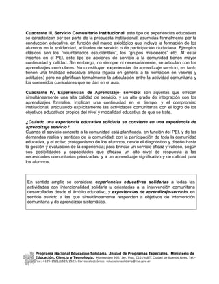 Cuadrante III, Servicio Comunitario Institucional: este tipo de experiencias educativas
se caracterizan por ser parte de la propuesta institucional, asumidas formalmente por la
conducción educativa, en función del marco axiológico que incluye la formación de los
alumnos en la solidaridad, actitudes de servicio o de participación ciudadana. Ejemplos
clásicos son los “voluntariados estudiantiles”, los “grupos misioneros” etc. Al estar
insertos en el PEI, este tipo de acciones de servicio a la comunidad tienen mayor
continuidad y calidad. Sin embargo, no siempre ni necesariamente, se articulan con los
aprendizajes curriculares. No constituyen experiencias de aprendizaje servicio, en tanto
tienen una finalidad educativa amplia (ligada en general a la formación en valores y
actitudes) pero no planifican formalmente la articulación entre la actividad comunitaria y
los contenidos curriculares que se dan en el aula.

Cuadrante IV, Experiencias de Aprendizaje- servicio: son aquellas que ofrecen
simultáneamente una alta calidad de servicio, y un alto grado de integración con los
aprendizajes formales, implican una continuidad en el tiempo, y el compromiso
institucional, articulando explícitamente las actividades comunitarias con el logro de los
objetivos educativos propios del nivel y modalidad educativa de que se trate.

¿Cuándo una experiencia educativa solidaria se convierte en una experiencia de
aprendizaje servicio?
Cuando el servicio concreto a la comunidad está planificado, en función del PEI, y de las
demandas reales y sentidas de la comunidad; con la participación de toda la comunidad
educativa, y el activo protagonismo de los alumnos, desde el diagnóstico y diseño hasta
la gestión y evaluación de la experiencia; para brindar un servicio eficaz y valioso, según
sus posibilidades y capacidades que ofrezca un alto nivel de respuesta a las
necesidades comunitarias priorizadas, y a un aprendizaje significativo y de calidad para
los alumnos.



En sentido amplio se considera experiencias educativas solidarias a todas las
actividades con intencionalidad solidaria u orientadas a la intervención comunitaria
desarrolladas desde el ámbito educativo, y experiencias de aprendizaje-servicio, en
sentido estricto a las que simultáneamente responden a objetivos de intervención
comunitaria y de aprendizaje sistemático.




     Programa Nacional Educación Solidaria. Unidad de Programas Especiales. Ministerio de
     Educación, Ciencia y Tecnología. Montevideo 950, 1er. Piso. C1019ABT. Ciudad de Buenos Aires. Tel.-
     Fax: 4129-1521/1522/1523. Correo electrónico: educacionsolidaria@me.gov.ar
 