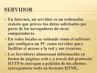 SERVIDOREn Internet, un servidor es un ordenador remoto que provee los datos solicitados por parte de los navegadores de otras computadoras. En redes locales se entiende como el software que configura un PC como servidor para facilitar el acceso a la red y sus recursos. Los Servidores almacenan información en forma de páginas web y a través del protocolo HTTP lo entregan a petición de los clientes (navegadores web) en formato HTML.