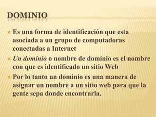 DOMINIOEs una forma de identificación que esta asociada a un grupo de computadoras conectadas a InternetUn dominio o nombre de dominio es el nombre con que es identificado un sitio WebPor lo tanto un dominio es una manera de asignar un nombre a un sitio web para que la gente sepa donde encontrarla.