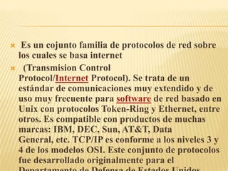  Es un cojunto familia de protocolos de red sobre los cuales se basa internet  (Transmision Control Protocol/Internet Protocol). Se trata de un estándar de comunicaciones muy extendido y de uso muy frecuente para software de red basado en Unix con protocolos Token-Ring y Ethernet, entre otros. Es compatible con productos de muchas marcas: IBM, DEC, Sun, AT&T, Data General, etc. TCP/IP es conforme a los niveles 3 y 4 de los modelos OSI. Este conjunto de protocolos fue desarrollado originalmente para el Departamento de Defensa de Estados Unidos