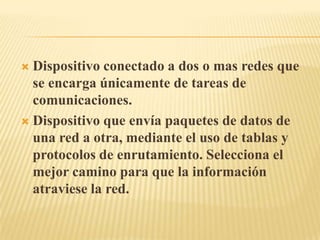Dispositivo conectado a dos o mas redes que se encarga únicamente de tareas de comunicaciones.Dispositivo que envía paquetes de datos de una red a otra, mediante el uso de tablas y protocolos de enrutamiento. Selecciona el mejor camino para que la información atraviese la red.