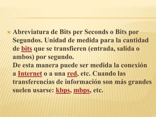 Abreviatura de Bits per Seconds o Bits por Segundos. Unidad de medida para la cantidad de bits que se transfieren (entrada, salida o ambos) por segundo.De esta manera puede ser medida la conexión a Internet o a una red, etc. Cuando las transferencias de información son más grandes suelen usarse: kbps, mbps, etc.