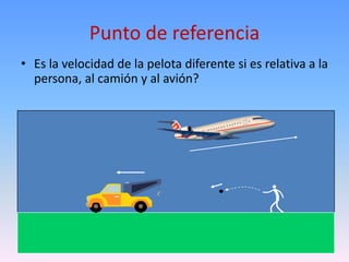 Punto de referencia
• Es la velocidad de la pelota diferente si es relativa a la
  persona, al camión y al avión?
 