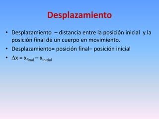 Desplazamiento
• Desplazamiento – distancia entre la posición inicial y la
  posición final de un cuerpo en movimiento.
• Desplazamiento= posición final– posición inicial
• x = xfinal – xinitial
 