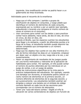 izquierda. Una modificación similar se podría hacer a un
      gobernante de línea levantada.

Actividades para el recuento de la enseñanza

  •   Haga que el niño compare / partido o grupos de
      clasificación de objetos en conjuntos, y luego pídale que
      identifique el número de elementos de cada conjunto,
      expresando por su nombre y por un patrón (por ejemplo,
      aplaudiendo o tocando una campana el mismo número de
      veces el número en el conjunto).
  •   Usar canciones para contar con los dedos y para practicar
      contar hacia adelante, hacia atrás, de dos en dos, de cinco
      en cinco, de diez en diez, etc
  •   Usando el Braille, que los espacios cuentan los estudiantes
      para llegar a la campana, a partir de diferentes puntos a lo
      largo de la línea, el estudiante también puede deprimir las
      células completas que correspondan a un número
      determinado.
  •   Haga que los objetos hijo cuente en voz alta mientras él o
      ella de forma individual los deja en un recipiente; empezar
      por dejar caer un objeto a la vez, luego dos a la vez, y así
      sucesivamente.
  •   Hacer un seguimiento de resultados de los juegos puede
      ser una forma motivadora y relevante de la aplicación de
      habilidades para contar. Por ejemplo, el niño puede contar
      el número de puntos obtenidos por los individuos en un
      juego de cartas, o en un juego de pelota.
  •   Anote las instrucciones específicas en la cinta para la
      práctica independiente del estudiante. Por ejemplo, usando
      una bandeja con divisores, el estudiante podría colocar un
      cierto número de elementos en la primera sección, un
      número diferente de elementos de la segunda sección, y
      así sucesivamente. Los estudiantes también podrían ser
      dirigidas a colocar una tarjeta con el símbolo de código
      correcto Nemeth en cada una de las secciones para
      corresponder con el número de elementos.
  •   Tener una "caza del tesoro conteo." Dígale al niño la
      ubicación de varios contenedores de objetos (en función de
 
