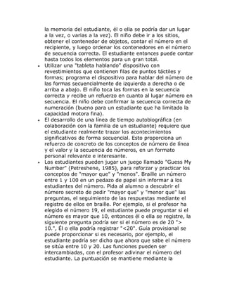 la memoria del estudiante, él o ella se podría dar un lugar
    a la vez, o varias a la vez). El niño debe ir a los sitios,
    obtener el contenedor de objetos, contar el número en el
    recipiente, y luego ordenar los contenedores en el número
    de secuencia correcta. El estudiante entonces puede contar
    hasta todos los elementos para un gran total.
•   Utilizar una "tableta hablando" dispositivo con
    revestimientos que contienen filas de puntos táctiles y
    formas; programa el dispositivo para hablar del número de
    las formas secuencialmente de izquierda a derecha o de
    arriba a abajo. El niño toca las formas en la secuencia
    correcta y recibe un refuerzo en cuanto al lugar número en
    secuencia. El niño debe confirmar la secuencia correcta de
    numeración (bueno para un estudiante que ha limitado la
    capacidad motora fina).
•   El desarrollo de una línea de tiempo autobiográfica (en
    colaboración con la familia de un estudiante) requiere que
    el estudiante realmente trazar los acontecimientos
    significativos de forma secuencial. Esto proporciona un
    refuerzo de concreto de los conceptos de número de línea
    y el valor y la secuencia de números, en un formato
    personal relevante e interesante.
•   Los estudiantes pueden jugar un juego llamado "Guess My
    Number" (Petreshene, 1985), para reforzar y practicar los
    conceptos de "mayor que" y "menos". Braille un número
    entre 1 y 100 en un pedazo de papel sin informar a los
    estudiantes del número. Pida al alumno a descubrir el
    número secreto de pedir "mayor que" y "menor que" las
    preguntas, el seguimiento de las respuestas mediante el
    registro de ellos en braille. Por ejemplo, si el profesor ha
    elegido el número 19, el estudiante puede preguntar si el
    número es mayor que 10, entonces él o ella se registre, la
    siguiente pregunta podría ser si el número es de 20 ">
    10.", Él o ella podría registrar "<20". Guía provisional se
    puede proporcionar si es necesario, por ejemplo, el
    estudiante podría ser dicho que ahora que sabe el número
    se sitúa entre 10 y 20. Las funciones pueden ser
    intercambiadas, con el profesor adivinar el número del
    estudiante. La puntuación se mantiene mediante la
 
