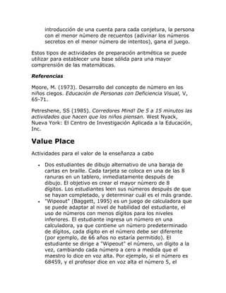 introducción de una cuenta para cada conjetura, la persona
      con el menor número de recuentos (adivinar los números
      secretos en el menor número de intentos), gana el juego.

Estos tipos de actividades de preparación aritmética se puede
utilizar para establecer una base sólida para una mayor
comprensión de las matemáticas.

Referencias

Moore, M. (1973). Desarrollo del concepto de número en los
niños ciegos. Educación de Personas con Deficiencia Visual, V,
65-71.

Petreshene, SS (1985). Corredores Mind! De 5 a 15 minutos las
actividades que hacen que los niños piensan. West Nyack,
Nueva York: El Centro de Investigación Aplicada a la Educación,
Inc.

Value Place
Actividades para el valor de la enseñanza a cabo

  •   Dos estudiantes de dibujo alternativo de una baraja de
      cartas en braille. Cada tarjeta se coloca en una de las 8
      ranuras en un tablero, inmediatamente después de
      dibujo. El objetivo es crear el mayor número de 8
      dígitos. Los estudiantes leen sus números después de que
      se hayan completado, y determinar cuál es el más grande.
  •   "Wipeout" (Baggett, 1995) es un juego de calculadora que
      se puede adaptar al nivel de habilidad del estudiante, el
      uso de números con menos dígitos para los niveles
      inferiores. El estudiante ingresa un número en una
      calculadora, ya que contiene un número predeterminado
      de dígitos, cada dígito en el número debe ser diferente
      (por ejemplo, de 66 años no estaría permitido). El
      estudiante se dirige a "Wipeout" el número, un dígito a la
      vez, cambiando cada número a cero a medida que el
      maestro lo dice en voz alta. Por ejemplo, si el número es
      68459, y el profesor dice en voz alta el número 5, el
 