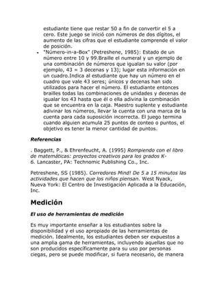 estudiante tiene que restar 50 a fin de convertir el 5 a
      cero. Este juego se inició con números de dos dígitos, el
      aumento de las cifras que el estudiante comprende el valor
      de posición.
  •   "Número-in-a-Box" (Petreshene, 1985): Estado de un
      número entre 10 y 99.Braille el numeral y un ejemplo de
      una combinación de números que igualan su valor (por
      ejemplo, 43 = 3 decenas y 13); lugar esta información en
      un cuadro.Indica al estudiante que hay un número en el
      cuadro que vale 43 seres; únicos y decenas han sido
      utilizados para hacer el número. El estudiante entonces
      brailles todas las combinaciones de unidades y decenas de
      igualar los 43 hasta que él o ella adivina la combinación
      que se encuentra en la caja. Maestro suplente y estudiante
      adivinar los números, llevar la cuenta con una marca de la
      cuenta para cada suposición incorrecta. El juego termina
      cuando alguien acumula 25 puntos de conteo o puntos, el
      objetivo es tener la menor cantidad de puntos.

Referencias

. Baggett, P., & Ehrenfeucht, A. (1995) Rompiendo con el libro
de matemáticas: proyectos creativos para los grados K-
6. Lancaster, PA: Technomic Publishing Co., Inc.

Petreshene, SS (1985). Corredores Mind! De 5 a 15 minutos las
actividades que hacen que los niños piensan. West Nyack,
Nueva York: El Centro de Investigación Aplicada a la Educación,
Inc.

Medición
El uso de herramientas de medición

Es muy importante enseñar a los estudiantes sobre la
disponibilidad y el uso apropiado de las herramientas de
medición. Idealmente, los estudiantes deben ser expuestos a
una amplia gama de herramientas, incluyendo aquellas que no
son producidos específicamente para su uso por personas
ciegas, pero se puede modificar, si fuera necesario, de manera
 