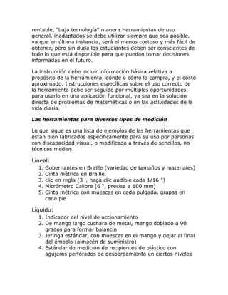 rentable, "baja tecnología" manera.Herramientas de uso
general, inadaptados se debe utilizar siempre que sea posible,
ya que en última instancia, será el menos costoso y más fácil de
obtener, pero sin duda los estudiantes deben ser conscientes de
todo lo que está disponible para que puedan tomar decisiones
informadas en el futuro.

La instrucción debe incluir información básica relativa a
propósito de la herramienta, dónde o cómo lo compra, y el costo
aproximado. Instrucciones específicas sobre el uso correcto de
la herramienta debe ser seguido por múltiples oportunidades
para usarlo en una aplicación funcional, ya sea en la solución
directa de problemas de matemáticas o en las actividades de la
vida diaria.

Las herramientas para diversos tipos de medición

Lo que sigue es una lista de ejemplos de las herramientas que
están bien fabricados específicamente para su uso por personas
con discapacidad visual, o modificado a través de sencillos, no
técnicos medios.

Lineal:
  1.   Gobernantes en Braille (variedad de tamaños y materiales)
  2.   Cinta métrica en Braille,
  3.   clic en regla (3 ', haga clic audible cada 1/16 ")
  4.   Micrómetro Calibre (6 ", precisa a 100 mm)
  5.   Cinta métrica con muescas en cada pulgada, grapas en
       cada pie

Líquido:
  1. Indicador del nivel de accionamiento
  2. De mango largo cuchara de metal, mango doblado a 90
     grados para formar balancín
  3. Jeringa estándar, con muescas en el mango y dejar al final
     del émbolo (almacén de suministro)
  4. Estándar de medición de recipientes de plástico con
     agujeros perforados de desbordamiento en ciertos niveles
 