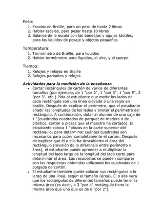 Peso:
  1. Escalas en Braille, para un peso de hasta 2 libras
  2. Hablar escalas, para pesar hasta 10 libras
  3. Balance de la escala con las bandejas y agujas táctiles,
     para los líquidos de pesaje y objetos pequeños

Temperatura:
  1. Termómetro de Braille, para líquidos
  2. Hablar termómetro para líquidos, el aire, y el cuerpo

Tiempo:
  1. Relojes y relojes en Braille
  2. Relojes parlantes y relojes

Actividades para la medición de la enseñanza
  • Cortar rectángulos de cartón de varios de diferentes
     tamaños (por ejemplo, de 1 "por 2", 1 "por 3", 1 "por 5", 2
     "por 3", etc.) Pida al estudiante que medir los lados de
     cada rectángulo con una línea elevada o una regla en
     braille. Después de explicar el perímetro, que el estudiante
     añadir las longitudes de los lados y anotar el perímetro del
     rectángulo. A continuación, dotar al alumno de una caja de
     1 "(cuadrados cuadrados de parquet de madera o de
     plástico, cartón o plazas que el maestro ha cortado). El
     estudiante coloca 1 "plazas en la parte superior del
     rectángulo, para determinar cuántos cuadrados son
     necesarios para cubrir completamente el cartón. Después
     de explicar que él o ella ha descubierto el área del
     rectángulo (revisión de la diferencia entre perímetro y
     área), el estudiante puede aprender a multiplicar la
     longitud del lado largo de la longitud del lado corto para
     determinar el área. Las respuestas se pueden comparar
     con las respuestas obtenidas utilizando los cuadrados de 1
     pulgada de cartón.
  • El estudiante también puede colocar sus rectángulos a lo
     largo de una línea, según el tamaño (área). Él o ella verá
     que los rectángulos de diferentes tamaños puede tener la
     misma área (es decir, a 3 "por 4" rectángulo tiene la
     misma área que una que es de 6 "por 2").
 