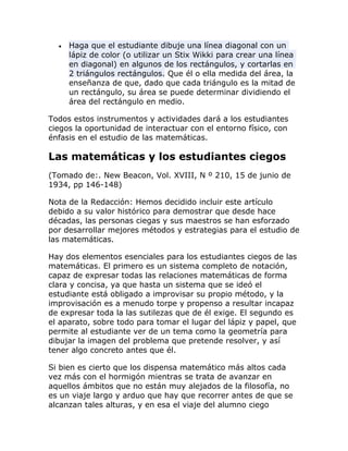 •   Haga que el estudiante dibuje una línea diagonal con un
      lápiz de color (o utilizar un Stix Wikki para crear una línea
      en diagonal) en algunos de los rectángulos, y cortarlas en
      2 triángulos rectángulos. Que él o ella medida del área, la
      enseñanza de que, dado que cada triángulo es la mitad de
      un rectángulo, su área se puede determinar dividiendo el
      área del rectángulo en medio.

Todos estos instrumentos y actividades dará a los estudiantes
ciegos la oportunidad de interactuar con el entorno físico, con
énfasis en el estudio de las matemáticas.

Las matemáticas y los estudiantes ciegos
(Tomado de:. New Beacon, Vol. XVIII, N º 210, 15 de junio de
1934, pp 146-148)

Nota de la Redacción: Hemos decidido incluir este artículo
debido a su valor histórico para demostrar que desde hace
décadas, las personas ciegas y sus maestros se han esforzado
por desarrollar mejores métodos y estrategias para el estudio de
las matemáticas.

Hay dos elementos esenciales para los estudiantes ciegos de las
matemáticas. El primero es un sistema completo de notación,
capaz de expresar todas las relaciones matemáticas de forma
clara y concisa, ya que hasta un sistema que se ideó el
estudiante está obligado a improvisar su propio método, y la
improvisación es a menudo torpe y propenso a resultar incapaz
de expresar toda la las sutilezas que de él exige. El segundo es
el aparato, sobre todo para tomar el lugar del lápiz y papel, que
permite al estudiante ver de un tema como la geometría para
dibujar la imagen del problema que pretende resolver, y así
tener algo concreto antes que él.

Si bien es cierto que los dispensa matemático más altos cada
vez más con el hormigón mientras se trata de avanzar en
aquellos ámbitos que no están muy alejados de la filosofía, no
es un viaje largo y arduo que hay que recorrer antes de que se
alcanzan tales alturas, y en esa el viaje del alumno ciego
 