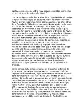 cuello, con cuentas de vidrio muy pequeños cosidos sobre ellos
en los patrones de orden alfabético. "

Una de las figuras más destacadas de la historia de la educación
temprana de los ciegos en este país fue el Reverendo William
Taylor, primer superintendente, casi un centenar de años atrás,
de la Escuela de Wilberforce Memorial, Nueva York, y más tarde
uno de los fundadores de la Colegio y los Hijos Ciegos de
caballeros en Worcester. Se le recuerda en las escuelas para
ciegos de hoy como el inventor de la trama aritmética de Taylor,
con su forma de estrella de ocho orificios en ángulo, y el tipo de
metal. Durante muchos años el marco de Taylor era la única
pieza del instrumental utilizado para la enseñanza de las
matemáticas, sino porque, a pesar de su indudable ingenio, es
más bien un aparato engorroso, se compara muy
desfavorablemente con el lápiz y el papel del matemático
viendo, Fue sólo en raras ocasiones que el niño o la niña ciega
ido más allá de un conocimiento práctico de la aritmética
elemental. Incluso hoy en día, la mayoría de ciegos de
educación media que admitir que cuando salen de días de clase
detrás de ellos también descartar el cuadro de Taylor, aunque
se espera que la cubierta elaborado recientemente para el
marco, lo que permite que la placa se llevará a cabo sin
desordenar la tipo, puede hacer que sea de un servicio más
práctico.

Como hemos dicho anteriormente, los diferentes sistemas de
notación se han desarrollado de vez en cuando por el alumno
ciego de las matemáticas, y por los maestros en varias escuelas,
pero durante muchos años no había uniformidad en este
sentido, de modo que el signo que, por un joven se puso de más
concebible que representan menos en otro lugar. Una notación
Braille fue ideado por el eminente matemático de Cambridge,
Henry Martin Taylor, quien fue superado por la ceguera en
1894, cuando se dedica a la preparación de una edición de
Euclides para la Cambridge University Press. Por medio de su
notación Braille ingeniosa y bien pensado que estaba habilitado
para transcribir muchas obras científicas y matemáticas
avanzadas, y en 1917, con la asistencia del Sr. Emblen, un
 