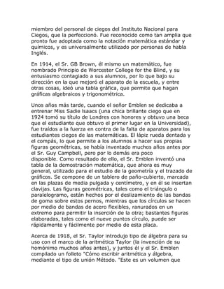 miembro del personal de ciegos del Instituto Nacional para
Ciegos, que la perfeccionó. Fue reconocido como tan amplia que
pronto fue adoptada como la notación matemática estándar y
químicos, y es universalmente utilizado por personas de habla
Inglés.

En 1914, el Sr. GB Brown, él mismo un matemático, fue
nombrado Principio de Worcester College for the Blind, y su
entusiasmo contagiado a sus alumnos, por lo que bajo su
dirección en la que mejoró el aparato de la escuela, y entre
otras cosas, ideó una tabla gráfica, que permite que hagan
gráficas algebraicos y trigonométrica.

Unos años más tarde, cuando el señor Emblen se dedicaba a
entrenar Miss Sadie lsaacs (una chica brillante ciego que en
1924 tomó su título de Londres con honores y obtuvo una beca
que el estudiante que obtuvo el primer lugar en la Universidad),
fue traídos a la fuerza en contra de la falta de aparatos para los
estudiantes ciegos de las matemáticas. El lápiz rueda dentada y
el compás, lo que permite a los alumnos a hacer sus propias
figuras geométricas, se había inventado muchos años antes por
el Sr. Guy Campbell, pero por lo demás era poco
disponible. Como resultado de ello, el Sr. Emblen inventó una
tabla de la demostración matemática, que ahora es muy
general, utilizado para el estudio de la geometría y el trazado de
gráficos. Se compone de un tablero de paño-cubierto, marcada
en las plazas de media pulgada y centímetro, y en él se insertan
clavijas. Las figuras geométricas, tales como el triángulo o
paralelogramo, están hechos por el deslizamiento de las bandas
de goma sobre estos pernos, mientras que los círculos se hacen
por medio de bandas de acero flexibles, ranurados en un
extremo para permitir la inserción de la otra; bastantes figuras
elaboradas, tales como el nueve puntos círculo, puede ser
rápidamente y fácilmente por medio de esta placa.

Acerca de 1918, el Sr. Taylor introdujo tipo de álgebra para su
uso con el marco de la aritmética Taylor (la invención de su
homónimo muchos años antes), y juntos él y el Sr. Emblen
compilado un folleto "Cómo escribir aritmética y álgebra,
mediante el tipo de unión Método. "Este es un volumen que
 
