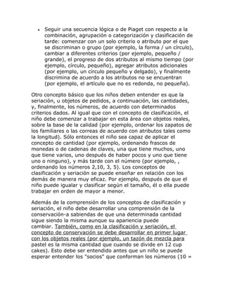 •   Seguir una secuencia lógica o de Piaget con respecto a la
      combinación, agrupación o categorización y clasificación de
      tarde: comenzar con un solo criterio o atributo por el que
      se discriminan o grupo (por ejemplo, la forma / un círculo),
      cambiar a diferentes criterios (por ejemplo, pequeño /
      grande), el progreso de dos atributos al mismo tiempo (por
      ejemplo, círculo, pequeño), agregar atributos adicionales
      (por ejemplo, un círculo pequeño y delgado), y finalmente
      discrimina de acuerdo a los atributos no se encuentran
      (por ejemplo, el artículo que no es redonda, no pequeña).

Otro concepto básico que los niños deben entender es que la
seriación, u objetos de pedidos, a continuación, las cantidades,
y, finalmente, los números, de acuerdo con determinados
criterios dados. Al igual que con el concepto de clasificación, el
niño debe comenzar a trabajar en esta área con objetos reales,
sobre la base de la calidad (por ejemplo, ordenar los zapatos de
los familiares o las correas de acuerdo con atributos tales como
la longitud). Sólo entonces el niño sea capaz de aplicar el
concepto de cantidad (por ejemplo, ordenando frascos de
monedas o de cadenas de claves, una que tiene muchos, uno
que tiene varios, uno después de haber pocos y uno que tiene
uno o ninguno), y más tarde con el número (por ejemplo, ,
ordenando los números 2,10, 3, 5). Los conceptos de
clasificación y seriación se puede enseñar en relación con los
demás de manera muy eficaz. Por ejemplo, después de que el
niño puede igualar y clasificar según el tamaño, él o ella puede
trabajar en orden de mayor a menor.

Además de la comprensión de los conceptos de clasificación y
seriación, el niño debe desarrollar una comprensión de la
conservación-a sabiendas de que una determinada cantidad
sigue siendo la misma aunque su apariencia puede
cambiar. También, como en la clasificación y seriación, el
concepto de conservación se debe desarrollar en primer lugar
con los objetos reales (por ejemplo, un tazón de mezcla para
pastel es la misma cantidad que cuando se divide en 12 cup
cakes). Esto debe ser entendido antes que un niño se puede
esperar entender los "socios" que conforman los números (10 =
 