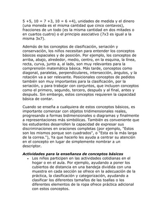 5 +5, 10 = 7 +3, 10 = 6 +4), unidades de medida y el dinero
(una moneda es el misma cantidad que cinco centavos),
fracciones de un todo (es la misma cantidad en dos mitades o
en cuartos cuatro) o el principio asociativo (7x3 es igual a la
misma 3x7).

Además de los conceptos de clasificación, seriación y
conservación, los niños necesitan para entender los conceptos
básicos espaciales y de posición. Por ejemplo, los conceptos de
arriba, abajo, alrededor, medio, centro, en la esquina, la línea,
recta, curva, junto a, al lado, son muy relevantes para la
comprensión matemática básica. Más tarde, conceptos como
diagonal, paralelas, perpendiculares, intersección, ángulos, y la
rotación va a ser relevante. Posicionales conceptos de pedidos
también son muy importantes para la clasificación, por la
seriación, y para trabajar con conjuntos, que incluyen conceptos
como el primero, segundo, tercero, después y al final, antes y
después. Sin embargo, estos conceptos requieren la capacidad
básica de contar.

Cuando se enseña a cualquiera de estos conceptos básicos, es
importante comenzar con objetos tridimensionales reales,
progresando a formas bidimensionales o diagramas y finalmente
a representaciones más simbólicas. También es conveniente que
los estudiantes desarrollen la capacidad de expresar sus
discriminaciones en oraciones completas (por ejemplo, "Estos
son los mismos porque son cuadrados", o "Esta es la más larga
de la correa."), Ya que hacerlo les ayuda a centrar su atención
en el concepto en lugar de simplemente nombrar a un
descriptor.

Actividades para la enseñanza de conceptos básicos
  • Los niños participen en las actividades cotidianas en el
     hogar o en el aula. Por ejemplo, ayudando a poner los
     cubiertos de distancia en una bandeja dividida con una
     muestra en cada sección se ofrece en la adecuación de la
     práctica, la clasificación y categorización, ayudando a
     clasificar los diferentes tamaños de las toallas o los
     diferentes elementos de la ropa ofrece práctica adicional
     con estos conceptos.
 