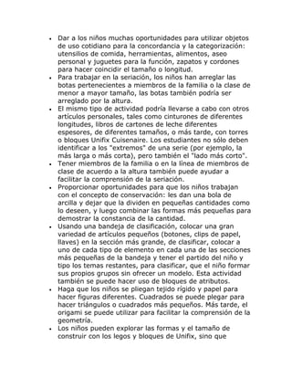 •   Dar a los niños muchas oportunidades para utilizar objetos
    de uso cotidiano para la concordancia y la categorización:
    utensilios de comida, herramientas, alimentos, aseo
    personal y juguetes para la función, zapatos y cordones
    para hacer coincidir el tamaño o longitud.
•   Para trabajar en la seriación, los niños han arreglar las
    botas pertenecientes a miembros de la familia o la clase de
    menor a mayor tamaño, las botas también podría ser
    arreglado por la altura.
•   El mismo tipo de actividad podría llevarse a cabo con otros
    artículos personales, tales como cinturones de diferentes
    longitudes, libros de cartones de leche diferentes
    espesores, de diferentes tamaños, o más tarde, con torres
    o bloques Unifix Cuisenaire. Los estudiantes no sólo deben
    identificar a los "extremos" de una serie (por ejemplo, la
    más larga o más corta), pero también el "lado más corto".
•   Tener miembros de la familia o en la línea de miembros de
    clase de acuerdo a la altura también puede ayudar a
    facilitar la comprensión de la seriación.
•   Proporcionar oportunidades para que los niños trabajan
    con el concepto de conservación: les dan una bola de
    arcilla y dejar que la dividen en pequeñas cantidades como
    lo deseen, y luego combinar las formas más pequeñas para
    demostrar la constancia de la cantidad.
•   Usando una bandeja de clasificación, colocar una gran
    variedad de artículos pequeños (botones, clips de papel,
    llaves) en la sección más grande, de clasificar, colocar a
    uno de cada tipo de elemento en cada una de las secciones
    más pequeñas de la bandeja y tener el partido del niño y
    tipo los temas restantes, para clasificar, que el niño formar
    sus propios grupos sin ofrecer un modelo. Esta actividad
    también se puede hacer uso de bloques de atributos.
•   Haga que los niños se pliegan tejido rígido y papel para
    hacer figuras diferentes. Cuadrados se puede plegar para
    hacer triángulos o cuadrados más pequeños. Más tarde, el
    origami se puede utilizar para facilitar la comprensión de la
    geometría.
•   Los niños pueden explorar las formas y el tamaño de
    construir con los legos y bloques de Unifix, sino que
 