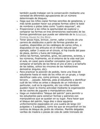 también puede trabajar con la conservación mediante una
    variedad de diferentes agrupaciones de un número
    determinado de bloques.
•   Haga que los niños copiar formas sencillas de geoplanos, y
    más tarde puedan hacer sus propias formas sobre la base
    de nombres o pistas tales como "cuatro esquinas", etc
•   Proporcionar a los niños la oportunidad de explorar y
    comparar las formas en tres dimensiones esenciales de las
    formas geométricas que puede ser obtenido de la American
    Printing House for the Blind .
•   Tener pocos hijos, brincar, correr, saltar a través de una
    carrera de obstáculos a partir de formas grandes en
    cuadros, disponibles en los catálogos de varios niños, o
    dispuestos en los artículos en el medio natural (por
    ejemplo, saltar 3 veces en el círculo, el hip través del paso
    de plaza, dentro y fuera del triángulo).
•   Utilice las formas, tamaños, giros, los patrones, aviones, y
    los números, finalmente, en el entorno de la vida real (en
    el aula, en casa) para enseñar conceptos (por ejemplo,
    comparar el tamaño de los libros el uno al otro y al tamaño
    de las tablas, utilice los rincones de las habitaciones
    demostrar ángulos, etc).
•   Para practicar la posición de pedido, tiene una línea de
    estudiante hasta el resto de los niños en un grupo, y luego
    identificar cada uno, como primero, segundo,
    tercero. . . pasado. Además, pida al estudiante a identificar
    cuál de los niños es antes o después de un individuo en
    particular, cuál es la siguiente, etc Los niños también
    pueden hacer la misma actividad mediante la organización
    de los coches de juguete o manipulativos otros.
•   Haga un matemático "bloque del patrón" para permitir a
    los estudiantes para construir formas y patrones con
    manipulativos que se quedan en su lugar. Para hacer que
    el bloque del patrón, haga diez o doce agujeros
    uniformemente espaciados en una cuadra de largo (22
    pulgadas x 3 pulgadas), como los que se encuentran en los
    centros de bloque de jardín de infantes. Martillo delgadas
    varillas de madera o piezas de cola de cable trenzado de
 