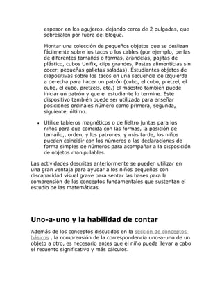 espesor en los agujeros, dejando cerca de 2 pulgadas, que
      sobresalen por fuera del bloque.

      Montar una colección de pequeños objetos que se deslizan
      fácilmente sobre los tacos o los cables (por ejemplo, perlas
      de diferentes tamaños o formas, arandelas, pajitas de
      plástico, cubos Unifix, clips grandes, Pastas alimenticias sin
      cocer, pequeñas galletas saladas). Estudiantes objetos de
      diapositivas sobre los tacos en una secuencia de izquierda
      a derecha para hacer un patrón (cubo, el cubo, pretzel, el
      cubo, el cubo, pretzels, etc.) El maestro también puede
      iniciar un patrón y que el estudiante lo termine. Este
      dispositivo también puede ser utilizada para enseñar
      posiciones ordinales número como primera, segunda,
      siguiente, último.

  •   Utilice tableros magnéticos o de fieltro juntas para los
      niños para que coincida con las formas, la posición de
      tamaño,, orden, y los patrones, y más tarde, los niños
      pueden coincidir con los números o las declaraciones de
      forma simples de números para acompañar a la disposición
      de objetos manipulables.

Las actividades descritas anteriormente se pueden utilizar en
una gran ventaja para ayudar a los niños pequeños con
discapacidad visual grave para sentar las bases para la
comprensión de los conceptos fundamentales que sustentan el
estudio de las matemáticas.




Uno-a-uno y la habilidad de contar
Además de los conceptos discutidos en la sección de conceptos
básicos , la comprensión de la correspondencia uno-a-uno de un
objeto a otro, es necesario antes que el niño pueda llevar a cabo
el recuento significativo y más cálculos.
 