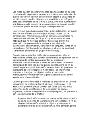 Los niños pueden encontrar muchas oportunidades en su vida
cotidiana a la experiencia de uno a uno la correspondencia. Se
puede colocar un calcetín dentro de un zapato o un zapato en
un pie, ya que pueden obtener una servilleta o un refrigerio
para cada miembro de la familia o clase, sino que puede poner
una tapa en cada uno de varios contenedores, ya que pueden
colocar las piezas en una sola pieza rompecabezas.

Una vez que los niños a comprender estas relaciones, se puede
vincular un número con un objeto y luego contar con la
comprensión. "Memorización de un conjunto de números no
tiene sentido" (Moore, 1973, p. 67) y el recuento es una
habilidad que no hay que destacar hasta que el niño ha
mostrado comprensión de la comparación básica de
clasificación, conservación, seriación y el conjunto, tanto en la
calidad nivel (atributos de los objetos) y el nivel de cantidad
(cantidades generales en grupos o conjuntos).

Cuando los estudiantes están dispuestos a desarrollar la
habilidad de contar, que pueden beneficiarse de aprender varias
estrategias de conteo para aumentar su precisión y
eficiencia. Los estudiantes a veces se desarrollan una o más
estrategias de este tipo por su propia cuenta, pero es en su
beneficio para impartir formación en esta área. Al igual que con
cualquiera de los conceptos o habilidades, es importante
empezar a trabajar con objetos reales y materiales
manipulativos y continuar con la prestación de estos, como
ayuda para el aprendizaje.

Objetos para ser contados a menudo se encuentran en uno de
varios tipos de matrices: lineal, circular, rectangular, o al
azar. Los siguientes pasos pueden ser útiles para los niños
pequeños en la identificación de la situación de contar,
organizar, y hacer el seguimiento de su progreso, ya que contar
con los elementos de la matriz.

  1.   Exploración-El niño mueve sus manos en la parte superior
       de cada elemento de la matriz para ser contados, a fin de
       obtener información sobre los objetos y el campo en
       general sobre los que se reparten. El niño también podría
 
