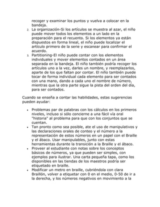 recoger y examinar los puntos y vuelva a colocar en la
     bandeja.
  2. La organización-Si los artículos se muestra al azar, el niño
     puede mover todos los elementos a un lado en la
     preparación para el recuento. Si los elementos ya están
     dispuestos en forma lineal, el niño puede localizar el
     artículo primero de la serie y escanear para confirmar el
     acuerdo.
  3. Partitioning-El niño puede contar con los elementos
     individuales y mover elementos contados en un área
     separada en la bandeja. El niño también podría recoger los
     artículos uno a la vez, darles un nombre, y reemplazarlos,
     aparte de los que faltan por contar. El niño también puede
     tocar de forma individual cada elemento para ser contados
     con una mano, dando a cada uno el nombre de número,
     mientras que la otra parte sigue la pista del orden del día,
     para ser contados.

Cuando se enseña a contar las habilidades, estas sugerencias
pueden ayudar:

  •   Problemas par de palabras con los cálculos en los primeros
      niveles, incluso si sólo concierne a una fácil vía oral
      "historia" al problema para que con los conjuntos que se
      cuentan.
  •   Tan pronto como sea posible, ate el uso de manipulativos y
      las declaraciones orales de conteo y el número a la
      representación de estos números en un papel con el Braille
      y el ábaco. Usar manipulables, junto con estas
      herramientas durante la transición a la Braille y el ábaco.
  •   Proveer al estudiante con notas sobre los conceptos
      básicos de números, ya que pueden ser simples, con
      ejemplos para ilustrar. Una carta pequeña tapa, como los
      disponibles en las tiendas de los maestros podría ser
      etiquetado en braille.
  •   Modificar un metro en braille, cubriéndola con clara
      Braillón, volver a etiquetar con 0 en el medio, 0-50 de ir a
      la derecha, y los números negativos en movimiento a la
 