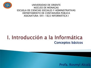 Profa. Rosmyl Alcalá
UNIVERSIDAD DE ORIENTE
NÚCLEO DE MONAGAS
ESCUELA DE CIENCIAS SOCIALES Y ADMINISTRATIVAS
DEPARTAMENTO DE CONTADURÍA PÚBLICA
ASIGNATURA: 091-1822 INFORMÁTICA I
Conceptos básicos
 