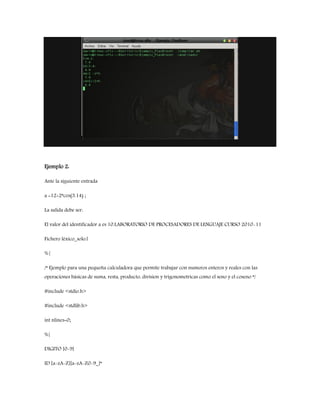 Ejemplo 2:
Ante la siguiente entrada
a =12+2*cos(3.14) ;
La salida debe ser:
El valor del identificador a es 10.LABORATORIO DE PROCESADORES DE LENGUAJE CURSO 2010-11
Fichero léxico_solo.l
%{
/* Ejemplo para una pequeña calculadora que permite trabajar con numeros enteros y reales con las
operaciones básicas de suma, resta, producto, division y trigonometricas como el seno y el coseno */
#include <stdio.h>
#include <stdlib.h>
int nlines=0;
%}
DIGITO [0-9]
ID [a-zA-Z][a-zA-Z0-9_]*
 