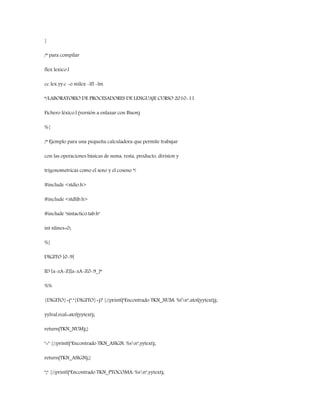 }
/* para compilar
flex lexico.l
cc lex.yy.c -o milex -lfl -lm
*/LABORATORIO DE PROCESADORES DE LENGUAJE CURSO 2010-11
Fichero léxico.l (versión a enlazar con Bison)
%{
/* Ejemplo para una pequeña calculadora que permite trabajar
con las operaciones básicas de suma, resta, producto, division y
trigonometricas como el seno y el coseno */
#include <stdio.h>
#include <stdlib.h>
#include "sintactico.tab.h"
int nlines=0;
%}
DIGITO [0-9]
ID [a-zA-Z][a-zA-Z0-9_]*
%%
{DIGITO}+("."{DIGITO}+)? {//printf("Encontrado TKN_NUM: %fn",atof(yytext));
yylval.real=atof(yytext);
return(TKN_NUM);}
"=" {//printf("Encontrado TKN_ASIGN: %sn",yytext);
return(TKN_ASIGN);}
";" {//printf("Encontrado TKN_PTOCOMA: %sn",yytext);
 