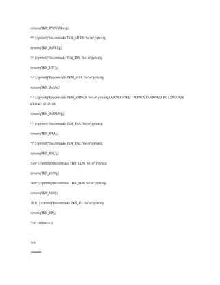 return(TKN_PTOCOMA);}
"*" {//printf("Encontrado TKN_MULT: %sn",yytext);
return(TKN_MULT);}
"/" {//printf("Encontrado TKN_DIV: %sn",yytext);
return(TKN_DIV);}
"+" {//printf("Encontrado TKN_MAS: %sn",yytext);
return(TKN_MAS);}
"-" {//printf("Encontrado TKN_MENOS: %sn",yytext);LABORATORIO DE PROCESADORES DE LENGUAJE
CURSO 2010-11
return(TKN_MENOS);}
"(" {//printf("Encontrado TKN_PAA: %sn",yytext);
return(TKN_PAA);}
")" {//printf("Encontrado TKN_PAC: %sn",yytext);
return(TKN_PAC);}
"cos" {//printf("Encontrado TKN_COS: %sn",yytext);
return(TKN_COS);}
"sen" {//printf("Encontrado TKN_SEN: %sn",yytext);
return(TKN_SEN);}
{ID} {//printf("Encontrado TKN_ID: %sn",yytext);
return(TKN_ID);}
"n" {nlines++;}
.
%%
/********
 