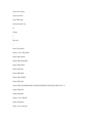 extern char *yytext;
extern int nlines;
extern FILE *yyin;
void yyerror(char *s);
%}
%union
{
float real;
}
%start Calculadora
%token <real> TKN_NUM
%token TKN_ASIGN
%token TKN_PTOCOMA
%token TKN_MULT
%token TKN_DIV
%token TKN_MAS
%token TKN_MENOS
%token TKN_PAA
%token TKN_PACLABORATORIO DE PROCESADORES DE LENGUAJE CURSO 2010-11
%token TKN_COS
%token TKN_SEN
%token <real> TKN_ID
%type Calculadora
%type <real> Expresion
 