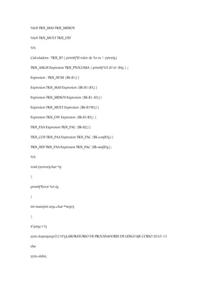 %left TKN_MAS TKN_MENOS
%left TKN_MULT TKN_DIV
%%
Calculadora : TKN_ID { printf("El valor de %s es: ", yytext);}
TKN_ASIGN Expresion TKN_PTOCOMA { printf("%5.2fn", $4); } ;
Expresion : TKN_NUM {$$=$1;}|
Expresion TKN_MAS Expresion {$$=$1+$3;}|
Expresion TKN_MENOS Expresion {$$=$1-$3;}|
Expresion TKN_MULT Expresion {$$=$1*$3;}|
Expresion TKN_DIV Expresion {$$=$1/$3;} |
TKN_PAA Expresion TKN_PAC {$$=$2;}|
TKN_COS TKN_PAA Expresion TKN_PAC {$$=cos($3);}|
TKN_SEN TKN_PAA Expresion TKN_PAC {$$=sin($3);};
%%
void yyerror(char *s)
{
printf("Error %s",s);
}
int main(int argc,char **argv)
{
if (argc>1)
yyin=fopen(argv[1],"rt");LABORATORIO DE PROCESADORES DE LENGUAJE CURSO 2010-11
else
yyin=stdin;
 