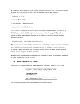 4. Si deseas que flex y bison se integren al conjunto de variables del entorno (esto te va a permitir llamar a
flex/bison desde cualquier ubicación en la línea de comandos) debes hacer lo siguiente:
• Clic derecho en “Mi PC”.
• Selecciona “Propiedades”
• Clic en la pestaña “Opciones Avanzadas”
• Presiona el botón “Variables de entorno”
• En la ventana de variables de entorno, ubicarse en la sección “Variables del sistema” luego haz clic en
PATH y luego en el botón “Modificar” (si no está hacer clic en “Nueva” y agregar PATH) • En la nueva
ventana, escribir la ruta completa al directorio “bin” de la aplicación flex/bison. Si existe otro valor,
separarlos con comas.
• Aceptar los cambios y luego reiniciar el sistema operativo.
5. Si deseas instalar un compilador de C como MinGwin, deberás integrar la ruta de acceso al compilador a
las variables de entorno para facilitar la llamada al programa. Por ejemplo si se instaló MingWin en
“C:Mingw” y dentro de la carpeta “bin” se encuentra “gcc.exe” que es el ejecutable, entonces de deberá
agregar (análogo a los pasos anteriores) lo siguiente:
6. Cuando tengas listo podrás llamar a flex/bison desde el símbolo del sistema sin necesidad de ubicarte en
la carpeta donde ha sido instalado flex/bison.
 Como se compila con Flex y Bison
Luego de escribir las especificaciones de flex y bison realizar lo siguiente. Si se desea invocar a flex:
Si se desea invocar a bison (recordar que bison trabaja en conjunto con flex):
 