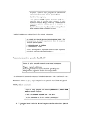Para invocar a Bison en conjunción con flex realizar lo siguiente:
Para compilar los archivos generados. Flex: MinGW
Una alternativa es utilizar un compilador para windows como DevC++ o Borland C++ 4.5.
Abriendo el archivo lex.yy.c y luego compilándolo se generará el ejecutable “lex.yy.exe”
BISON y FLEX en conjunción:
 2 Ejemplos de la creación de un compilador utilizando Flex y Bison.
 