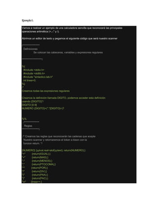 Ejemplo1:
Vamos a realizar un ejemplo de una calculadora sencilla que reconocerá las principales
operaciones aritmética (+,-,* y /).
Abrimos un editor de texto y pegamos el siguiente código que será nuestro scanner
/*****************
Definiciones
Se colocan las cabeceras, variables y expresiones regulares
********************/
%{
#include <stdio.h>
#include <stdlib.h>
#include "sintactico.tab.h"
int linea=0;
%}
/*
Creamos todas las expresiones regulares
Creamos la definición llamada DIGITO, podemos acceder esta definición
usando {DIGITO}*/
DIGITO [0-9]
NUMERO {DIGITO}+("."{DIGITO}+)?
%%
/***************
Reglas
*****************/
/* Creamos las reglas que reconocerán las cadenas que acepte
Nuestro scanner y retornaremos el token a bison con la
funcion return. */
{NUMERO} {yylval.real=atof(yytext); return(NUMERO);}
"=" {return(IGUAL);}
"+" {return(MAS);}
"-" {return(MENOS);}
";" {return(PTOCOMA);}
"*" {return(POR);}
"/" {return(DIV);}
"(" {return(PAA);}
")" {return(PAC);}
"n" {linea++;}
 