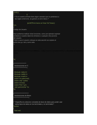 [trf] {}
" " {}
/* Si en nuestra entrada tiene algún caracter que no pertenece a
las reglas anteriores, se genera un error léxico */
. {printf("Error lexico en linea %d",linea);}
%%
/*
Código de Usuario
Aquí podemos realizar otras funciones, como por ejemplo ingresar
símbolos a nuestra tabal de símbolos o cualquier otra accione
del usuario.
Todo lo que el usuario coloque en esta sección se copiara al
archvi lex.yy.c tal y como esta.
*/
Guardamos el archivo como lexico.l. Luego creamos un nuevo archivo y colocamos el siguiente
código.
%{
/********************
Declaraciones en C
**********************/
#include <stdio.h>
#include <stdlib.h>
#include <math.h>
extern int yylex(void);
extern char *yytext;
extern int linea;
extern FILE *yyin;
void yyerror(char *s);
%}
/************************
Declaraciones de Bison
*************************/
/* Especifica la coleccion completa de tipos de datos para poder usar
varios tipos de datos en los terminales y no terminales*/
%union
{
float real;
}
 