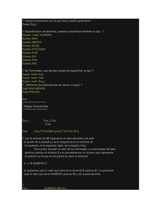 /* Indica la produccion con la que inicia nuestra gramatica*/
%start Exp_l
/* Especificacion de termines, podemos especificar tambien su tipo */
%token <real> NUMERO
%token MAS
%token MENOS
%token IGUAL
%token PTOCOMA
%token POR
%token DIV
%token PAA
%token PAC
/* No Terminales, que tambien podemos especificar su tipo */
%type <real> Exp
%type <real> Calc
%type <real> Exp_l
/* Definimos las precedencias de menor a mayor */
%left MAS MENOS
%left POR DIV
%%
/**********************
Reglas Gramaticales
***********************/
Exp_l: Exp_l Calc
|Calc
;
Calc : Exp PTOCOMA {printf ("%4.1fn",$1)}
;
/* con el símbolo de $$ asignamos el valor semántico de toda
la acción de la derecha y se la asignamos al no terminal de
la izquierda, en la siguiente regla, se la asigna a Exp.
Para poder acceder al valor de los terminales y no terminales del lado
derecho usamos el símbolo $ y le concatenamos un numero que representa
la posición en la que se encuentra es decir si tenemos
A --> B NUMERO C
Si queremos usar le valor que tiene el no terminal B usamos $1, si queremos
usar el valor que tiene NUMERO usamos $2 y así sucesivamente.
*/
Exp : NUMERO {$$=$1;}
 
