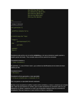 |Exp MAS Exp {$$=$1+$3;}
|Exp MENOS Exp {$$=$1-$3;}
|Exp POR Exp {$$=$1*$3;}
|Exp DIV Exp {$$=$1/$3;}
|PAA Exp PAC {$$=$2;}
;
%%
/********************
Codigo C Adicional
**********************/
void yyerror(char *s)
{
printf("Error sintactico %s",s);
}
int main(int argc,char **argv)
{
if (argc>1)
yyin=fopen(argv[1],"rt");
else
yyin=stdin;
yyparse();
return 0;
}
Guardamos este archivo con el nombre sintáctico.y y con eso ya tenemos nuestro scanner y
nuestro parser terminado. Para compilar estos archivos usamos los comandos
Compilando sintactico.y
~> bison -d sintactico.y
El parámetro –d, crea el fichero t.tab.h, que contiene los identificadores de los tokens de bison
usados por flex
Compilando lexico.l
~> flex lexico.l
Compilando arhivos generados y crear ejecutable
~> cc lex.yy.c sintactico.tab.c -o analizador -lfl -lm
Esto nos genera un ejecutable llamado analizador.
Muchas veces necesitamos modificar nuestro archivo sintáctico.y o lexico.l y tenemos que compilar
todo cada vez que hacemos un cambio, para no estar escribiendo los comandos cada vez que
realizamos un cambio, crearemos un script, que al ejecutarlo realizara todos los comandos de
compilación. Para eso creamos un nuevo archivo en blanco y escribimos
 