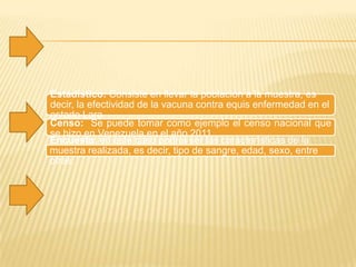 Estadístico: Consiste en llevar la población a la muestra, es
decir, la efectividad de la vacuna contra equis enfermedad en el
estado Lara
Censo: Se puede tomar como ejemplo el censo nacional que
se hizo en Venezuela en el año 2011.
Encuesta: en este caso podría ser las características de la
muestra realizada, es decir, tipo de sangre, edad, sexo, entre
otras .
 