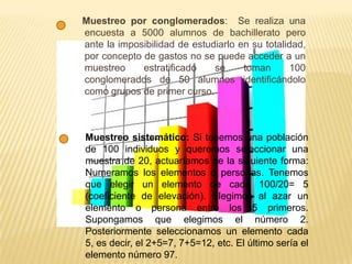 Muestreo por conglomerados: Se realiza una
encuesta a 5000 alumnos de bachillerato pero
ante la imposibilidad de estudiarlo en su totalidad,
por concepto de gastos no se puede acceder a un
muestreo estratificado se toman 100
conglomerados de 50 alumnos identificándolo
como grupos de primer curso.
Muestreo sistemático: Si tenemos una población
de 100 individuos y queremos seleccionar una
muestra de 20, actuaríamos de la siguiente forma:
Numeramos los elementos o personas. Tenemos
que elegir un elemento de cada 100/20= 5
(coeficiente de elevación). Elegimos al azar un
elemento o persona entre los 5 primeros.
Supongamos que elegimos el número 2.
Posteriormente seleccionamos un elemento cada
5, es decir, el 2+5=7, 7+5=12, etc. El último sería el
elemento número 97.
 