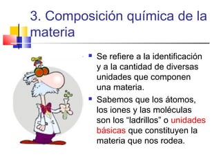 3. Composición química de la
materia




Se refiere a la identificación
y a la cantidad de diversas
unidades que componen
una materia.
Sabemos que los átomos,
los iones y las moléculas
son los “ladrillos” o unidades
básicas que constituyen la
materia que nos rodea.

 